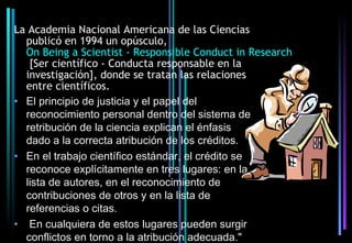 La Academia Nacional Americana de las Ciencias
  publicó en 1994 un opúsculo,
  On Being a Scientist - Responsible Conduct in Research
   [Ser científico - Conducta responsable en la
  investigación], donde se tratan las relaciones
  entre científicos.
• El principio de justicia y el papel del
  reconocimiento personal dentro del sistema de
  retribución de la ciencia explican el énfasis
  dado a la correcta atribución de los créditos.
• En el trabajo científico estándar, el crédito se
  reconoce explícitamente en tres lugares: en la
  lista de autores, en el reconocimiento de
  contribuciones de otros y en la lista de
  referencias o citas.
• En cualquiera de estos lugares pueden surgir
  conflictos en torno a la atribución adecuada."
 