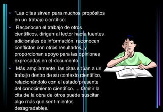• "Las citas sirven para muchos propósitos
  en un trabajo científico:
•    Reconocen el trabajo de otros
    científicos, dirigen al lector hacia fuentes
    adicionales de información, reconocen
    conflictos con otros resultados, y
    proporcionan apoyo para las opiniones
    expresadas en el documento.
•    Más ampliamente, las citas sitúan a un
    trabajo dentro de su contexto científico,
    relacionándolo con el estado presente
    del conocimiento científico. ... Omitir la
    cita de la obra de otros puede suscitar
    algo más que sentimientos
    desagradables.
 