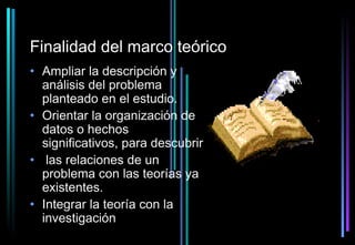 Finalidad del marco teórico
• Ampliar la descripción y
  análisis del problema
  planteado en el estudio.
• Orientar la organización de
  datos o hechos
  significativos, para descubrir
• las relaciones de un
  problema con las teorías ya
  existentes.
• Integrar la teoría con la
  investigación
 
