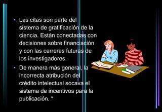 • Las citas son parte del
  sistema de gratificación de la
  ciencia. Están conectadas con
  decisiones sobre financiación
  y con las carreras futuras de
  los investigadores.
• De manera más general, la
  incorrecta atribución del
  crédito intelectual socava el
  sistema de incentivos para la
  publicación. “
 