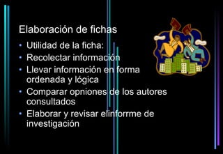 Elaboración de fichas
• Utilidad de la ficha:
• Recolectar información
• Llevar información en forma
  ordenada y lógica
• Comparar opniones de los autores
  consultados
• Elaborar y revisar elinforrme de
  investigación
 