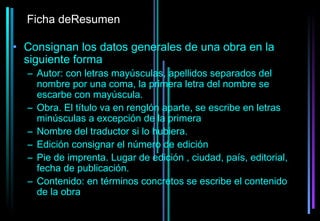 Ficha deResumen

• Consignan los datos generales de una obra en la
  siguiente forma
  – Autor: con letras mayúsculas, apellidos separados del
    nombre por una coma, la primera letra del nombre se
    escarbe con mayúscula.
  – Obra. El título va en renglón aparte, se escribe en letras
    minúsculas a excepción de la primera
  – Nombre del traductor si lo hubiera.
  – Edición consignar el número de edición
  – Pie de imprenta. Lugar de edición , ciudad, país, editorial,
    fecha de publicación.
  – Contenido: en términos concretos se escribe el contenido
    de la obra
 