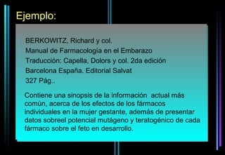 Ejemplo:

•   BERKOWITZ, Richard y col.
•   Manual de Farmacología en el Embarazo
•   Traducción: Capella, Dolors y col. 2da edición
•   Barcelona España. Editorial Salvat
•   327 Pág..

    Contiene una sinopsis de la información actual más
    común, acerca de los efectos de los fármacos
    individuales en la mujer gestante, además de presentar
    datos sobreel potencial mutágeno y teratogénico de cada
    fármaco sobre el feto en desarrollo.
 