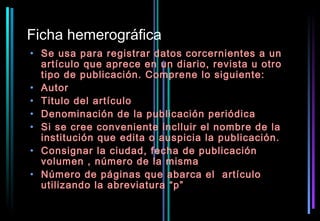 Ficha hemerográfica
• Se usa para registrar datos corcernientes a un
  artículo que aprece en un diario, revista u otro
  tipo de publicación. Comprene lo siguiente:
• Autor
• Titulo del artículo
• Denominación de la publicación periódica
• Si se cree conveniente inclluir el nombre de la
  institución que edita o auspicia la publicación.
• Consignar la ciudad, fecha de publicación
  volumen , número de la misma
• Número de páginas que abarca el artículo
  utilizando la abreviatura “p”
 