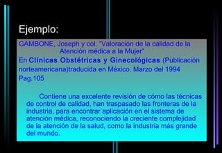 Ejemplo:
GAMBONE, Joseph y col. ”Valoración de la calidad de la
            Atención médica a la Mujer”
En Clínicas Obstétricas y Ginecológicas (Publicación
norteamericana)traducida en México. Marzo del 1994
Pag.105

      Contiene una excelente revisión de cómo las técnicas
  de control de calidad, han traspasado las fronteras de la
  industria, para encontrar aplicación en el sistema de
  atención médica, reconociendo la creciente complejidad
  de la atención de la salud, como la industria más grande
  del mundo.
 