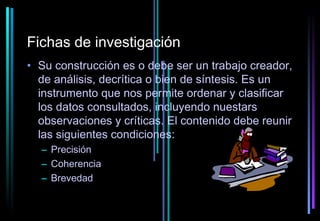 Fichas de investigación
• Su construcción es o debe ser un trabajo creador,
  de análisis, decrítica o bien de síntesis. Es un
  instrumento que nos permite ordenar y clasificar
  los datos consultados, incluyendo nuestars
  observaciones y críticas. El contenido debe reunir
  las siguientes condiciones:
  – Precisión
  – Coherencia
  – Brevedad
 