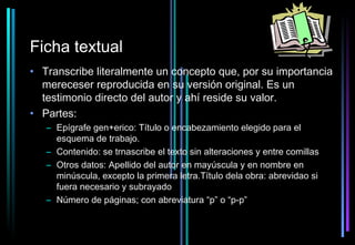 Ficha textual
• Transcribe literalmente un concepto que, por su importancia
  mereceser reproducida en su versión original. Es un
  testimonio directo del autor y ahí reside su valor.
• Partes:
   – Epígrafe gen+erico: Título o encabezamiento elegido para el
     esquema de trabajo.
   – Contenido: se trnascribe el texto sin alteraciones y entre comillas
   – Otros datos: Apellido del autor en mayúscula y en nombre en
     minúscula, excepto la primera letra.Título dela obra: abrevidao si
     fuera necesario y subrayado
   – Número de páginas; con abreviatura “p” o “p-p”
 