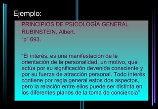 Ejemplo:
• PRINCIPIOS DE PSICOLOGÍA GENERAL
• RUBINSTEIN, Albert.
• “p” 693.

  “El interés, es una manifestación de la
  orientación de la personalidad, un motivo, que
  actúa por su significación devenida consciente y
  por su fuerza de atracción personal. Todo interés
  contiene por regla general estos dos aspectos,
  pero la relación entre ellos puede ser distinta en
  los diferentes planos de la toma de conciencia”
 