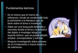 Fundamentos teóricos

• Es lo mismo que el marco de
  referencia, donde se condensará todo
  lo pertinente a la literatura que se
  tiene sobre el tema a investigar.
• Debe ser una búsqueda detallada y
  concreta donde el tema y la temática
  del objeto a investigar tenga un
  soporte teórico, que se pueda debatir,
  ampliar, conceptualizar y concluir.
• Ninguna investigación debe privarse
  de un fundamento o marco teórico o
  de referencia.
 