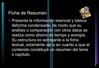 Ficha de Resumen
• Presenta la información esencial y básica
  deforma condensada, de modo que su
  análisis o comparación con otros datos se
  realiza como ahorro de tiempo y energía.
  Su estructura es semejante a la ficha
  textual, solamente varía en cuanto a que el
  contenido constituye un resumen del tema
  o capítulo.
 