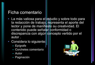 Ficha comentario
• La más valiosa para el estudio y sobre todo para
  la redacción de trabajo, representa el aporte del
  lector y pone de manifiesto su creatividad. El
  contenido puede señalar conformidad o
  discrepancia con algún concepto vertido por el
  autor .
• Considera lo siguiente:
  –   Epígrafe
  –   Corchetes comentario
  –   Autor
  –   Paginación
 