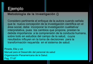 Ejemplo
• Metodología de la Investigación {}

  Considero pertinente el enfoque de la autora cuando señala
  que la nueva concepción de la investigación científica en el
  área social, debe incorporar la investigación cualitativa/
  interpretativa, pues los cambios que propone, prestan la
  debida importancia a la comprensión de la conducta humana,
  sobre todo en estudios del campo de la salud, cuyos
  resultados influyen en la toma de decisiones para la
  transformación requerida en el sistema de salud.

Pineda, Elia y col.
Manual para el Desarrollo del personal de salud
Organización Panamericana de la Salud.
Pag. 77-97
 