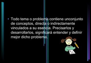 • Todo tema o problema contiene unconjunto
  de conceptos, directa o indirectamente
  vinculados a su esencia. Precisarlos y
  desarrollarlos, significará entender y definir
  mejor dicho problema.
 