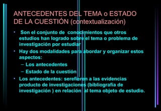 ANTECEDENTES DEL TEMA o ESTADO
DE LA CUESTIÓN (contextualización)
•  Son el conjunto de conocimientos que otros
  estudios han logrado sobre el tema o problema de
  investigación por estudiar
• Hay dos modalidades para abordar y organizar estos
  aspectos:
   – Los antecedentes
   – Estado de la cuestión
• Los antecedentes: serefieren a las evidencias
  producto de investigaciones (bibliografía de
  investigación ) en relación al tema objeto de estudio.
 