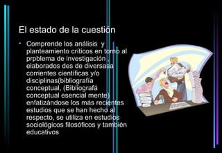El estado de la cuestión
• Comprende los análisis y
  planteamiento críticos en torno al
  prpblema de investigación ,
  elaborados des de diversasa
  corrientes científicas y/o
  disciplinas(bibliografía
  conceptual, (Bibliografá
  conceptual esencial mente)
  enfatizándose los más recientes
  estudios que se han hecho al
  respecto, se utiliza en estudios
  sociológicos filosóficos y también
  educativos
 