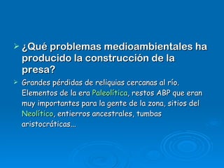 ¿Qué problemas medioambientales ha producido la construcción de la presa? Grandes pérdidas de reliquias cercanas al río. Elementos de la era  Paleolítica , restos ABP que eran muy importantes para la gente de la zona, sitios del  Neolítico , entierros ancestrales, tumbas aristocráticas... 