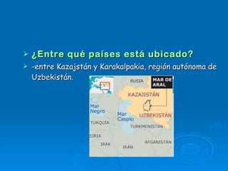 ¿Entre qué países está ubicado? -entre Kazajstán y Karakalpakia, región autónoma de Uzbekistán.  