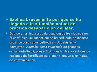 Explica brevemente por qué se ha llegado a la situación actual de práctica desaparición del Mar. Debido a los trasvases de agua desde los ríos que en él confluyen, su superficie se ha reducido de manera drástica para regar cultivos en Uzbekistán y Kazajstán. Además, como resultado de pruebas armamentísticas, proyectos industriales y vertidos de residuos de fertilizantes, el mar tiene un alto índice de contaminación 