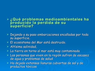 ¿Qué problemas medioambientales ha producido la perdida de su superficie? Dejando a su paso embarcaciones encalladas por toda su superficie.   El ecosistema del Mar está destruido. Altísima salinidad,  La tierra en torno al mar está muy contaminada Las personas que viven en la región sufren de escasez de agua y problemas de salud Ha dejado extensas llanuras cubiertas de sal y de productos tóxicos  