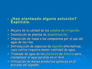 ¿ Han planteado alguna solución? Explícala. Mejora de la calidad de los  canales de irrigación .  Instalación de plantas de  desalinización .  Imposición de tasas a los campesinos por el uso del agua de los ríos.  Introducción de especies de  algodón  alternativas, cuyo cultivo requiera menor cantidad de agua.  Trasvase de agua de los  glaciares  de  Siberia  para reemplazar el agua perdida en el Aral.  Utilización de menos productos químicos en el proceso del algodón.  