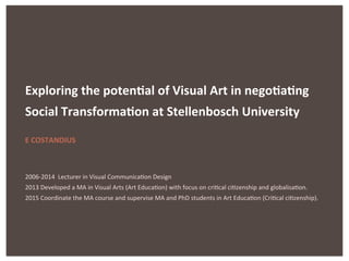 Exploring	
  the	
  poten.al	
  of	
  Visual	
  Art	
  in	
  nego.a.ng	
  
Social	
  Transforma.on	
  at	
  Stellenbosch	
  University	
  	
  
	
  
E	
  COSTANDIUS	
  
	
  
	
  
2006-­‐2014	
  	
  Lecturer	
  in	
  Visual	
  Communica7on	
  Design	
  
2013	
  Developed	
  a	
  MA	
  in	
  Visual	
  Arts	
  (Art	
  Educa7on)	
  with	
  focus	
  on	
  cri7cal	
  ci7zenship	
  and	
  globalisa7on.	
  	
  
2015	
  Coordinate	
  the	
  MA	
  course	
  and	
  supervise	
  MA	
  and	
  PhD	
  students	
  in	
  Art	
  Educa7on	
  (Cri7cal	
  ci7zenship).	
  	
  
 