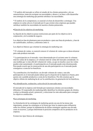 * El análisis del mercado se refiere al estudio de los clientes potenciales y de sus
características, tratar de averiguar sus necesidades y deseos y en base a ello desarrollar
una estrategia de marketing que permita satisfacer sus necesidades.

* El análisis de la competencia; es esencial a la hora de desarrollar a estrategia. Una
empresa no actúa sola en el mercado por lo que existen otras empresas que pueden
satisfacer también las necesidades de nuestros clientes potenciales.

 Fijación de los objetivos de marketing.

La fijación de los objetivos posee restricciones por parte de los objetivos de la
corporación y de la unidad de negocio.

Los objetivos han de plantearse para un producto o para una línea de producto, y han de
ser cuantificados, realistas y coherentes entre sí.

Los objetivos básicos que orientan la estrategia de marketing son:

* El volumen de ventas: es esencial conocer el volumen de ventas que se desea alcanzar
para cada producto mercado.

* La participación en el mercado: viene determinada por el cociente entre le volumen
total de ventas de la empresa y el volumen total de ventas del mercado considerado. Es
una medida que va más allá del volumen de ventas, ya que en muchos casos las ventas
pueden estar aumentando y la participación en el mercado puede estar disminuyendo.
Pero puede ocurrir que la consecución de una alta participación en el mercado puede
conseguirse a costa de los beneficios.

*La contribución a los beneficios: un elevado volumen de ventas y una alta
participación en el mercado puede indicar que la situación de la empresa es buena, pero
quizás esto a podido producirse a costa de los beneficios. Por ello creemos que le
objetivo último de marketing ha de ser la contribución a la generación de los beneficios.

 La identificación, evaluación y selección de los mercados meta.

El mercado de la empresa está formado por numerosos clientes con necesidades
diferentes. El responsable de marketing debe identificar los distintos grupos de clientes,
evaluar su demanda actual y potencial, y seleccionar los más adecuados para conseguir
los objetivos establecidos.

 Las estrategias de marketing.

La formulación de las estrategias de marketing quizás sea una de las tareas más
importantes, porque las estrategias es la forma que tiene la empresa para influenciar
sobre los clientes, porque la implantación de dichas estrategias suponen una elevado
coste en recursos, y porque determinan la posición competitiva de los productos en la
empresa.

Existen tres tipos básicos de estrategias:
 