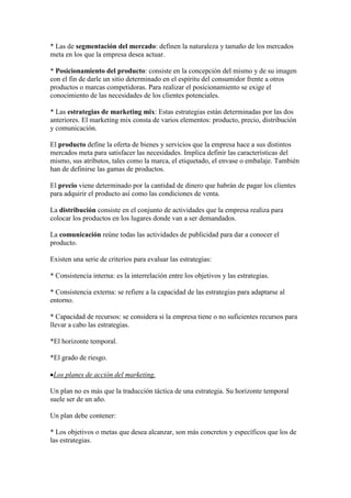 * Las de segmentación del mercado: definen la naturaleza y tamaño de los mercados
meta en los que la empresa desea actuar.

* Posicionamiento del producto: consiste en la concepción del mismo y de su imagen
con el fin de darle un sitio determinado en el espíritu del consumidor frente a otros
productos o marcas competidoras. Para realizar el posicionamiento se exige el
conocimiento de las necesidades de los clientes potenciales.

* Las estrategias de marketing mix: Estas estrategias están determinadas por las dos
anteriores. El marketing mix consta de varios elementos: producto, precio, distribución
y comunicación.

El producto define la oferta de bienes y servicios que la empresa hace a sus distintos
mercados meta para satisfacer las necesidades. Implica definir las características del
mismo, sus atributos, tales como la marca, el etiquetado, el envase o embalaje. También
han de definirse las gamas de productos.

El precio viene determinado por la cantidad de dinero que habrán de pagar los clientes
para adquirir el producto así como las condiciones de venta.

La distribución consiste en el conjunto de actividades que la empresa realiza para
colocar los productos en los lugares donde van a ser demandados.

La comunicación reúne todas las actividades de publicidad para dar a conocer el
producto.

Existen una serie de criterios para evaluar las estrategias:

* Consistencia interna: es la interrelación entre los objetivos y las estrategias.

* Consistencia externa: se refiere a la capacidad de las estrategias para adaptarse al
entorno.

* Capacidad de recursos: se considera si la empresa tiene o no suficientes recursos para
llevar a cabo las estrategias.

*El horizonte temporal.

*El grado de riesgo.

 Los planes de acción del marketing.

Un plan no es más que la traducción táctica de una estrategia. Su horizonte temporal
suele ser de un año.

Un plan debe contener:

* Los objetivos o metas que desea alcanzar, son más concretos y específicos que los de
las estrategias.
 
