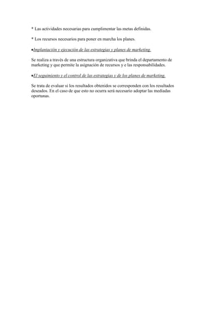 * Las actividades necesarias para cumplimentar las metas definidas.

* Los recursos necesarios para poner en marcha los planes.

 Implantación y ejecución de las estrategias y planes de marketing.

Se realiza a través de una estructura organizativa que brinda el departamento de
marketing y que permite la asignación de recursos y e las responsabilidades.

 El seguimiento y el control de las estrategias y de los planes de marketing.

Se trata de evaluar si los resultados obtenidos se corresponden con los resultados
deseados. En el caso de que esto no ocurra será necesario adoptar las mediadas
oportunas.
 