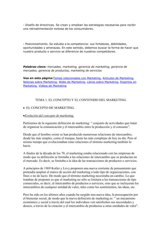 - Diseño de directrices. Se crean y emplean las estrategias necesarias para recibir
una retroalimentación exitosa de los consumidores.




- Posicionamiento. Se estudia a la competencia: sus fortalezas, debilidades,
oportunidades y amenazas. En este sentido, debemos buscar la forma de hacer que
nuestro producto o servicio se diferencie de nuestros competidores.




Palabras clave: mercadeo, marketing, gerencia de marketing, gerencia de
mercadeo, gerencia de productos, marketing de servicios

Vea en esta página:Temas relacionados con Marketing, Artículos de Marketing,
Noticias sobre Marketing, Webs de Marketing, Libros sobre Marketing, Expertos en
Marketing, Videos de Marketing




         TEMA 1. EL CONCEPTO Y EL CONTENIDO DEL MARKETING.

  EL CONCEPTO DE MARKETING.

 Evolución del concepto de marketing.

Partiremos de la siguiente definición de marketing: “ conjunto de actividades que tratar
de organizar la comunicación y el intercambio entre la producción y el consumo”.

Desde que el hombre existe se han producido numerosas relaciones de intercambio,
desde las más simples, como el trueque, hasta las más complejas de hoy en día. Pero al
mismo tiempo que evolucionaban estas relaciones el término marketing también lo
hacía.

A finales de la década de los 70, el marketing estaba relacionado con las empresas de
modo que su definición se limitaba a las relaciones de intercambio que se producían en
el mercado. Es decir, se limitaba a la idea de las transacciones de productos o servicios.

A principios de 1969 Kotler y Levy proponen una nueva corriente de pensamiento que
pretendía ampliar el marco de acción del marketing a todo tipo de organizaciones, con
fines o no de lucro. De modo que el término marketing necesitaba un cambio. Lo que
trataban de proponer es que el marketing no sólo se limitara a las transacciones de tipo
comerciales, es decir, al intercambio de productos o servicios, sino que se incluyeran los
intercambios de cualquier entidad de valor, tales como los sentimientos, las ideas, etc.

Pero ha sido en los últimos años cuando ha surgido una nueva idea, la preocupación por
el bienestar social, de modo que la nueva definición de marketing es: “ un mecanismo
económico y social a través del cual los individuos ven satisfechos sus necesidades y
deseos, a través de la creación y el intercambio de productos u otras entidades de valor”.
 