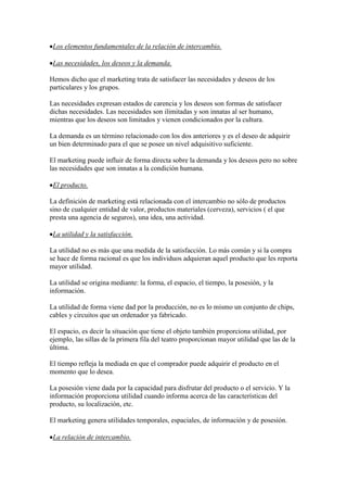 Los elementos fundamentales de la relación de intercambio.

 Las necesidades, los deseos y la demanda.

Hemos dicho que el marketing trata de satisfacer las necesidades y deseos de los
particulares y los grupos.

Las necesidades expresan estados de carencia y los deseos son formas de satisfacer
dichas necesidades. Las necesidades son ilimitadas y son innatas al ser humano,
mientras que los deseos son limitados y vienen condicionados por la cultura.

La demanda es un término relacionado con los dos anteriores y es el deseo de adquirir
un bien determinado para el que se posee un nivel adquisitivo suficiente.

El marketing puede influir de forma directa sobre la demanda y los deseos pero no sobre
las necesidades que son innatas a la condición humana.

 El producto.

La definición de marketing está relacionada con el intercambio no sólo de productos
sino de cualquier entidad de valor, productos materiales (cerveza), servicios ( el que
presta una agencia de seguros), una idea, una actividad.

 La utilidad y la satisfacción.

La utilidad no es más que una medida de la satisfacción. Lo más común y si la compra
se hace de forma racional es que los individuos adquieran aquel producto que les reporta
mayor utilidad.

La utilidad se origina mediante: la forma, el espacio, el tiempo, la posesión, y la
información.

La utilidad de forma viene dad por la producción, no es lo mismo un conjunto de chips,
cables y circuitos que un ordenador ya fabricado.

El espacio, es decir la situación que tiene el objeto también proporciona utilidad, por
ejemplo, las sillas de la primera fila del teatro proporcionan mayor utilidad que las de la
última.

El tiempo refleja la mediada en que el comprador puede adquirir el producto en el
momento que lo desea.

La posesión viene dada por la capacidad para disfrutar del producto o el servicio. Y la
información proporciona utilidad cuando informa acerca de las características del
producto, su localización, etc.

El marketing genera utilidades temporales, espaciales, de información y de posesión.

 La relación de intercambio.
 