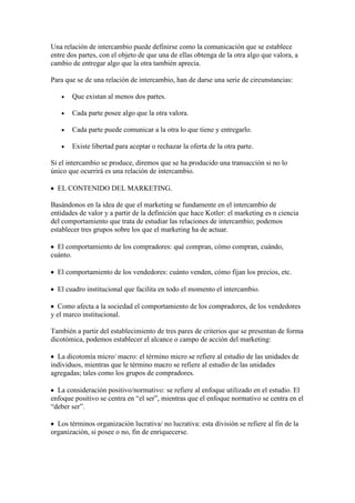Una relación de intercambio puede definirse como la comunicación que se establece
entre dos partes, con el objeto de que una de ellas obtenga de la otra algo que valora, a
cambio de entregar algo que la otra también aprecia.

Para que se de una relación de intercambio, han de darse una serie de circunstancias:

       Que existan al menos dos partes.

       Cada parte posee algo que la otra valora.

       Cada parte puede comunicar a la otra lo que tiene y entregarlo.

       Existe libertad para aceptar o rechazar la oferta de la otra parte.

Si el intercambio se produce, diremos que se ha producido una transacción si no lo
único que ocurrirá es una relación de intercambio.

  EL CONTENIDO DEL MARKETING.

Basándonos en la idea de que el marketing se fundamente en el intercambio de
entidades de valor y a partir de la definición que hace Kotler: el marketing es n ciencia
del comportamiento que trata de estudiar las relaciones de intercambio; podemos
establecer tres grupos sobre los que el marketing ha de actuar.

  El comportamiento de los compradores: qué compran, cómo compran, cuándo,
cuánto.

  El comportamiento de los vendedores: cuánto venden, cómo fijan los precios, etc.

  El cuadro institucional que facilita en todo el momento el intercambio.

   Como afecta a la sociedad el comportamiento de los compradores, de los vendedores
y el marco institucional.

También a partir del establecimiento de tres pares de criterios que se presentan de forma
dicotómica, podemos establecer el alcance o campo de acción del marketing:

  La dicotomía micro/ macro: el término micro se refiere al estudio de las unidades de
individuos, mientras que le término macro se refiere al estudio de las unidades
agregadas; tales como los grupos de compradores.

  La consideración positivo/normativo: se refiere al enfoque utilizado en el estudio. El
enfoque positivo se centra en “el ser”, mientras que el enfoque normativo se centra en el
“deber ser”.

  Los términos organización lucrativa/ no lucrativa: esta división se refiere al fin de la
organización, si posee o no, fin de enriquecerse.
 