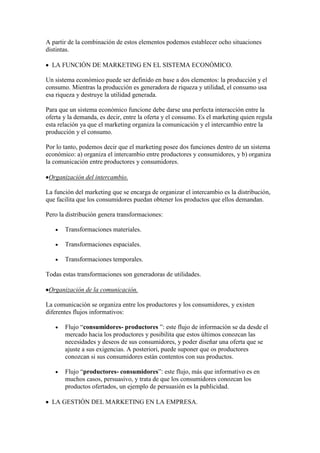 A partir de la combinación de estos elementos podemos establecer ocho situaciones
distintas.

  LA FUNCIÓN DE MARKETING EN EL SISTEMA ECONÓMICO.

Un sistema económico puede ser definido en base a dos elementos: la producción y el
consumo. Mientras la producción es generadora de riqueza y utilidad, el consumo usa
esa riqueza y destruye la utilidad generada.

Para que un sistema económico funcione debe darse una perfecta interacción entre la
oferta y la demanda, es decir, entre la oferta y el consumo. Es el marketing quien regula
esta relación ya que el marketing organiza la comunicación y el intercambio entre la
producción y el consumo.

Por lo tanto, podemos decir que el marketing posee dos funciones dentro de un sistema
económico: a) organiza el intercambio entre productores y consumidores, y b) organiza
la comunicación entre productores y consumidores.

 Organización del intercambio.

La función del marketing que se encarga de organizar el intercambio es la distribución,
que facilita que los consumidores puedan obtener los productos que ellos demandan.

Pero la distribución genera transformaciones:

       Transformaciones materiales.

       Transformaciones espaciales.

       Transformaciones temporales.

Todas estas transformaciones son generadoras de utilidades.

 Organización de la comunicación.

La comunicación se organiza entre los productores y los consumidores, y existen
diferentes flujos informativos:

       Flujo “consumidores- productores ”: este flujo de información se da desde el
       mercado hacia los productores y posibilita que estos últimos conozcan las
       necesidades y deseos de sus consumidores, y poder diseñar una oferta que se
       ajuste a sus exigencias. A posteriori, puede suponer que os productores
       conozcan si sus consumidores están contentos con sus productos.

       Flujo “productores- consumidores”: este flujo, más que informativo es en
       muchos casos, persuasivo, y trata de que los consumidores conozcan los
       productos ofertados, un ejemplo de persuasión es la publicidad.

  LA GESTIÓN DEL MARKETING EN LA EMPRESA.
 
