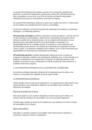 La gestión del marketing en la empresa consiste en la concepción, planificación,
ejecución y control de la elaboración, tarificación, promoción y distribución de una
idea, un producto o un servicio; con el fin de realizar una relación intercambio
satisfactoria tanto para los consumidores como para la empresa.

En la gestión del marketing la empresa es quien tiene u papel más activo, y centra todas
sus actividades en la satisfacción de los deseos y necesidades.

Existen dos enfoques a la hora de la gestión del marketing en la empresa: el marketing
estratégico y el marketing operativo.

 El marketing estratégico: también se denomina sistema de análisis, y trata de conocer
en todo momento las necesidades y deseos de los consumidores potenciales. Ha de
realizar un análisis de su situación actual, y de la evolución del mercado en el que
pretende actuar, para poder descubrir en él oportunidades y amenazas. Las
oportunidades han de ser evaluadas en base a su atractivo, y esta evaluación está
condicionada por dos factores: la evolución de la demanda en el segmento en el que
vamos a actuar, y la situación competitiva de la empresa. Una vez que conozcamos que
oportunidades son más atractivas realizaremos la estrategia.

 El marketing operativo: también denominado sistema de acción. Consiste en
conquistar el mercado, mediante una estrategia de marketing- mix, es decir basada en el
producto, la distribución, la comunicación y el precio. El marketing operativo está
centrado en acciones a corto y medio plazo. Es desde el punto de vista económico, el
verdadero motor de la empresa.

5. LOS DISTINTOS ENFOQUES EN LA GESTIÓN DEL MARKETING.

Los distintos enfoques dependen sobretodo de la importancia que les demos a los
clientes o a los productores, depende de quien tenga el poder.

5.1 Orientación hacia el productor:

Ahora el poder está en manos de los productores. Las organizaciones determinan lo que
quieren producir y los compradores adquieren esos productos para satisfacer sus
numerosas necesidades.

Óptica de la producción en masa:

Este tipo de ópticas se da cuando la demanda es mucho mayor que la oferta y los
clientes tratan de satisfacer sus necesidades con un escaso poder adquisitivo.

El poder sigue estando en manos de los productores, que producen sin tener en cuenta
las necesidades de los clientes.

Óptica del producto.

Esta óptica se produce cuando las necesidades están relativamente satisfechas y
comienzan a aparecer distintos competidores.
 