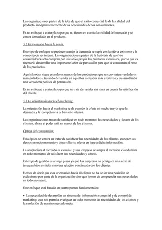 Las organizaciones parten de la idea de que el éxito comercial lo da la calidad del
producto, independientemente de as necesidades de los consumidores.

Es un enfoque a corto plazo porque no tienen en cuenta la realidad del mercado y se
centra demasiado en el producto.

5.2 Orientación hacia la venta.

Este tipo de enfoque se produce cuando la demanda se suple con la oferta existente y la
competencia es intensa. Las organizaciones parten de la hipótesis de que los
consumidores sólo compran por iniciativa propia los productos esenciales, por lo que es
necesario desarrollar una importante labor de persuasión para que se consuman el resto
de los productos.

Aquí el poder sigue estando en manos de los productores que se convierten verdaderos
manipuladores, tratando de vender en aquellos mercados más efectivos y desarrollando
una verdadera política de persuasión.

Es un enfoque a corto plazo porque se trata de vender sin tener en cuenta la satisfacción
del cliente.

5.3 La orientación hacia el marketing.

La orientación hacia el marketing se da cuando la oferta es mucho mayor que la
demanda y la competencia es bastante intensa.

Las organizaciones tratan de satisfacer en todo momento las necesidades y deseos de los
clientes, ahora el poder está en manos de los clientes.

Óptica del consumidor.

Esta óptica se centra en tratar de satisfacer las necesidades de los clientes, conocer sus
deseos en todo momento y desarrollar su oferta en base a dicha información.

La adaptación al mercado es esencial, y una empresa se adapta al mercado cuando trata
en todo momento de satisfacer sus necesidades y deseos.

Este tipo de gestión es a largo plazo ya que las empresas no persiguen una serie de
intercambios aislados sino una relación continuada con los clientes.

Hemos de decir que esta orientación hacia el cliente no ha de ser una posición de
esclavismo por parte de la organización sino que hemos de comprender sus necesidades
en todo momento.

Este enfoque está basado en cuatro puntos fundamentales:

   La necesidad de desarrollar un sistema de información comercial y de control de
marketing: que nos permita averiguar en todo momento las necesidades de los clientes y
la evolución de nuestro mercado meta.
 