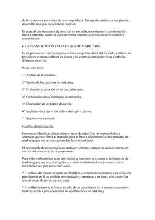 de las acciones y reacciones de sus competidores. Un aspecto positivo es que permite
desarrollar una gran capacidad de reacción.

Es esencial que trataremos de conciliar los dos enfoques y exponer una orientación
hacia el mercado, donde se vigila de forma conjunto la evolución de los clientes y
competidores.

  LA PLANIFICACIÓN ESTRATÉGICA DE MARKETING.

Es un proceso en el que la empresa detecta las oportunidades del mercado, establece su
posición en el mismo elabora los planes y los controla, para poder llevar a cabo los
diferentes objetivos.

Posee siete fases:

1ª. Análisis de la situación.

2ª Fijación de los objetivos de marketing.

3ª. Evaluación y selección de los mercados meta.

4ª. Formulación de las estrategias de marketing.

5ª. Elaboración de los planes de acción.

6ª. Implantación y ejecución de las estrategias y planes.

7ª. Seguimiento y control.

 Análisis de la situación.

Consiste en identificar dónde estamos, tratar de identificar las oportunidades y
amenazas que nos ofrece el mercado, para en base a ello desarrollar una estrategia de
marketing que nos permita aprovechar las oportunidades.

El responsable de marketing ha de analizar el entorno, realizar un análisis interno, un
análisis del mercado y de la competencia.

Para poder realizar todas estas actividades es necesario un sistema de información de
marketing que nos permita registrar y evaluar los distintos datos y convertirlos en
información útil para tomar decisiones.

* El análisis del entorno consiste en identificar el entorno de la empresa y su evolución
para detectar en él las posibles oportunidades y amenazas y en base a ello desarrollar
una estrategia de marketing adecuada.

* El análisis interno se refiere al estudio de las capacidades de la empresa, sus puntos
fuertes y débiles, para aprovechar las oportunidades de marketing.
 
