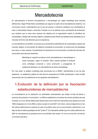  
MACAVILCA PORTUGAL  MARKETING 
 
Mercadotecnia 
En ​administración el término mercadotecnia o mercadología (en inglés ​marketing​) tiene diversas                       
definiciones​. Según ​Philip Kotler (considerado por algunos el padre de la mercadotecnia moderna),​1
es                           
«el proceso social y ​administrativo por el que los grupos e individuos satisfacen sus necesidades al                               
crear e intercambiar bienes y servicios».También se le ha definido como una ​filosofía de la dirección                               
que sostiene que la clave para alcanzar los ​objetivos de la organización reside en identificar las                               
necesidades y deseos del mercado objetivo y adaptarse para ofrecer las satisfacciones deseadas por el                             
mercado de forma más ​eficiente​ que la ​competencia​. 
La mercadotecnia es también un proceso que comprende la identificación de necesidades y deseos del                             
mercado objetivo, la formulación de objetivos orientados al ​consumidor​, la construcción de ​estrategias                         
que creen un ​valor superior, la implantación de relaciones con el consumidor y la retención del valor del                                   
consumidor para alcanzar ​beneficios​. 
Marketing en ​español se traduce como ​mercadotecnia o ​mercadología​; a                   
veces mercadeo, según el contexto. Otros autores también lo traducen                   
como ​estrategia comercial o como ​promoción y propaganda​. El                 
profesional dedicado a la ​mercadotecnia​ se llama mercadólogo. 
Por otra parte, la palabra ​marketing está reconocida por el ​DRAE​,​3
admitiéndose el uso de este                               
anglicismo​. La adaptación gráfica de este término propuesta por la RAE es​márquetin​, si bien la RAE                               
recomienda usar con preferencia la voz española ​mercadotecnia​.​4 
1.Evolución de la definición por la Asociación             
estadounidense de mercadotecnia 
La mercadotecnia es la realización de actividades empresariales que dirigen el flujo de bienes y                             
servicios del productor al consumidor. La AMA ha establecido una política de revisión periódica de este                               
concepto y en sus últimas definiciones observamos como el término intercambio (que aparecía en la de                               
1985) desaparece en la de 2004 y vuelve a surgir en la de 2007. Así mismo, cobra protagonismo en las                                       
dos últimas definiciones la creación de valor en la oferta, junto con su comunicación y distribución, y se                                   
deja de lado al clásico paradigma de las "cuatro P". Es importante resaltar que en la última definición de                                     
2007 la mercadotecnia se presenta como una actividad más amplia. Ya no es una función, se trata de                                   
un proceso educativo. 
(2)
 