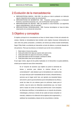 
MACAVILCA PORTUGAL  MARKETING 
 
2.Evolución de la mercadotecnia 
● MERCADOTECNIA MASIVA: 1940­1950. Se enfoca en toda la población sin distinción                     
alguna ( desarrollo de los medios de comunicación) 
● MERCADOTECNIA DE SEGMENTOS: 1960 . Presentan cambios debido a la liberación                     
femenina, movimiento de jóvenes, etc. y se va enfocando más en grupos 
● MERCADOTECNIA DE NICHOS: 1980. Se presenta la crisis financiera. Los segmentos                     
siguen subdividiéndose “​nicho de mercado​”. 
● MERCADOTECNIA PERSONALIZADA: 1990. Avances tecnológicos en base de datos,                 
observación en la conducta del consumidor. 
 
3.Objetivo y conceptos 
El objetivo principal de la mercadotecnia es llevar al cliente hasta el límite de la decisión de                                 
compra. Además la mercadotecnia tiene también como objetivo favorecer el​intercambio de                     
valor entre dos partes (comprador y vendedor), de manera que ambas resulten beneficiadas.                         
Según Philip Kotler, se entiende por intercambio «el acto de obtener un ​producto deseado de                             
otra persona». Para que se produzca, es necesario que se den cinco condiciones: 
1. Debe haber al menos dos partes. 
2. Cada parte debe tener algo que supone valor para la otra. 
3. Cada parte debe ser capaz de comunicar y entregar. 
4. Cada parte debe ser libre de aceptar o rechazar la oferta. 
5. Cada parte debe creer que es apropiado. 
Si por algún motivo, alguna de las partes implicadas en el intercambio no queda satisfecha,                             
evitará que se repita de nuevo dicho intercambio. 
Es el "conjunto de acciones cuyo objetivo es prever la demanda de                       
bienes y servicios para obtener la máxima eficacia en su                   
comercialización", cabe destacar que la mercadotecnia en nuestros días                 
se ocupa más que cubrir necesidades del ser humano, ofrecerle bienes y                       
servicios que le hagan sentir bien, por ejemplo una necesidad básica                     
sería dormir, para lo que encontramos que la mercadotecnia nos ofrece y                       
vende las ideas de una extensa gama de colchones, bases para el                       
colchón, ropa de cama con diferentes características que, nos hacen                   
sentir el deseo de contar con ellos para sentirnos bien. Como disciplina                       
de influencias científicas, la mercadotecnia es un conjunto de principios,                   
metodologías y técnicas a través de las cuales se busca conquistar un                       
mercado, colaborar en la obtención de los objetivos de la organización, y                       
satisfacer las necesidades y deseos de los consumidores o clientes. 
(4)
 