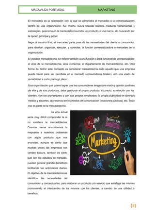  
MACAVILCA PORTUGAL  MARKETING 
 
El mercadeo es la orientación con la que se ​administra el mercadeo o la comercialización                             
dentro de una organización. Así mismo, busca fidelizar clientes, mediante herramientas y                       
estrategias; posiciona en la mente del ​consumidor un producto, o una marca, etc. buscando ser                             
la opción principal y poder 
llegar al ​usuario final​; el mercadeo parte pues de las necesidades del cliente o consumidor,                             
para diseñar, organizar, ejecutar, y controlar, la función comercializadora o mercadeo de la                         
organización. 
El vocablo mercadotecnia se refiere también a una función o área funcional de la organización:                             
el área de la mercadotecnia, área comercial, el departamento de mercadotecnia, etc. Otra                         
forma de definir este concepto es considerar mercadotecnia todo aquello que una empresa                         
puede hacer para ser percibida en el mercado (consumidores finales), con una visión de                           
rentabilidad a corto y a largo plazo. 
Una organización que quiere lograr que los consumidores tengan una visión y opinión positivas                           
de ella y de sus productos, debe gestionar el propio producto, su precio, su relación con los                                 
clientes, con los proveedores y con sus propios empleados, la propia publicidad en diversos                           
medios y soportes, la presencia en los medios de comunicación (relaciones públicas), etc. Todo                           
eso es parte de la mercadotecnia. 
La vida actual     
sería muy difícil comprender la si           
no existiera la mercadotecnia.       
Cuantas veces encontramos la       
respuesta a nuestros problemas       
con algún producto que nos         
anuncian; aunque es cierto que         
muchas veces las empresas nos         
venden basura, también es cierto         
que con los estudios de mercado,           
pueden generar grandes beneficios       
facilitando las actividades diarias.       
El objetivo de la mercadotecnia es           
identificar las necesidades del       
consumidor y conceptuarlas, para elaborar un producto y/o servicio que satisfaga las mismas                         
promoviendo el intercambio de los mismos con los clientes, a cambio de una utilidad o                             
beneficio. 
(5)
 