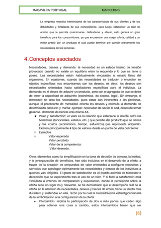  
MACAVILCA PORTUGAL  MARKETING 
 
La empresa necesita interiorizarse de las características de sus clientes y de las                         
debilidades y fortalezas de sus competidores; para luego, establecer un plan de                       
acción que le permita posicionarse, defenderse y atacar; esto genera un gran                       
beneficio para los consumidores, ya que encuentran una mayor oferta, calidad y un                         
mejor precio por un producto el cual puede terminar por cumplir plenamente las                         
necesidades de las personas 
4.Conceptos asociados 
Necesidades, ​deseos y ​demanda​: la necesidad es un estado interno de tensión                       
provocado cuando no existe un equilibrio entre lo requerido y lo que se tiene o                             
posee. Las necesidades están habitualmente vinculadas al estado físico del                   
organismo. En ocasiones, cuando las necesidades se traducen o enuncian en                     
objetos específicos nos encontramos con los deseos, es decir, los deseos son                       
necesidades orientadas hacia satisfactores específicos para el individuo. La                 
demanda es el deseo de adquirir un producto, pero con el agregado de que se debe                               
de tener la capacidad de adquirirlo (económica, de acceso, legal). Sin embargo, el                         
mercadeo no crea las necesidades, pues estas son inherentes a las personas,                       
aunque el practicante de mercadeo orienta los deseos y estimula la demanda de                         
determinado producto y marca; ejemplo: necesidad de saciar la sed, deseo de tomar                         
gaseosa, demanda de bebida cola marca XX. 
★ Valor y ​satisfacción​: el valor es la relación que establece el cliente entre los                           
beneficios (funcionales, estatus, etc..) que percibe del producto que se ofrece                     
y los costos (económicos, tiempo, esfuerzos) que representa adquirirlo.                 
Existen principalmente ​4 tipo de valores​ desde un punto de vista del cliente: 
○ Ejemplos 
○   Valor esperado 
            Valor percibido 
            Valor de la competencia: 
             Valor deseado.  
 
Otros elementos como la simplificación en la toma de decisión de compra, la lealtad,                           
y la jerarquización de beneficios, han sido incluidos en el desarrollo de la oferta, a                             
través de la creación de ​propuestas de valor orientadas a configurar productos y                         
servicios que satisfagan óptimamente las necesidades y deseos de los individuos a                       
quienes van dirigidas. El grado de satisfacción es el estado anímico de bienestar o                           
decepción que se experimenta tras el uso de un bien. Y si bien la satisfacción está                               
vinculada a criterios de comparación y expectación, donde la ​percepción sobre la                       
oferta tiene un lugar muy relevante, se ha demostrado que el desempeño real de la                             
oferta en la atención de necesidades, deseos y bienes de orden, tiene un efecto más                             
duradero y sostenible en ella, razón por la cual la mercadotecnia estratégica transita                         
de la simbolización a la configuración de la oferta. 
● Intercambio​: implica la participación de dos o más partes que ceden algo                       
para obtener una cosa a cambio, estos intercambios tienen que ser                     
(6)
 