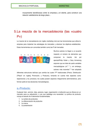  
MACAVILCA PORTUGAL  MARKETING 
 
mutuamente beneficiosos entre la empresa y el cliente, para construir una                     
relación satisfactoria de largo plazo… 
 
 
 
 
5.La mezcla de la mercadotecnia (las «cuatro             
P») 
La ​mezcla de la mercadotecnia (en inglés ​marketing mix​) son las herramientas que utiliza la                             
empresa para implantar las estrategias de mercadeo y alcanzar los objetivos establecidos.                       
Estas herramientas son conocidas también como las P del mercadeo. 
Muchos autores no llegan a un acuerdo             
respecto al número de elementos que           
componen la mezcla. Así por         
ejemplo​Philip Kotler y ​Gary Armstrong         
exponen que se trata de cuatro variables             
mercadológicas (cf.​5
​6
); sin embargo,           
autores más recientes​7
​8
han adoptado           
diferentes estructuras teóricas que cambia las cuatro "P" tradicionales (Precio, Distribución                     
["Place" en inglés], Promoción, y Producto), tomando en cuenta más aspectos como                       
las​personas y los ​procesos​, los cuales poseen aspectos íntegramente administrativos, pero                     
forman parte en las decisiones mercadológicas. 
a.­Producto:  
Cualquier bien, servicio, idea, persona, lugar, organización o institución que se ofrezca en un                           
mercado para su adquisición, o uso que satisfaga una necesidad. La política de producto                           
incluye el estudio de 4 elementos fundamentales: 
1. La ​cartera de productos 
2. La diferenciación de productos 
3. La marca 
4. La presentación 
 
 
 
(7)
 