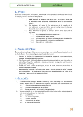  
MACAVILCA PORTUGAL  MARKETING 
 
b.­ Precio:  
Es el valor de intercambio del producto, determinado por la utilidad o la satisfacción derivada de                               
la compra y el uso o el consumo del producto. 
1.1. Es el elemento de la mezcla que se fija más a corto plazo y con el que                                 
la empresa puede adaptarse rápidamente según la competencia,               
coste... 
1.2. Se distingue del resto de los elementos de la mezcla de la                       
mercadotecnia porque es el único que genera ingresos, mientras que                   
los demás elementos generan costes. 
1.3. Para determinar el precio, la empresa deberá tener en cuenta lo                     
siguiente: 
1.3.1. Los costes de producción, distribución… 
1.3.2. El margen que desea obtener. 
1.3.3. Los elementos del entorno: principalmente la competencia. 
1.3.4. Las estrategias de mercadotecnia adoptadas. 
1.3.5. Los objetivos establecidos. 
 
c.­​Distribución/Plaza​: 
Elemento de la mezcla que utilizamos para conseguir que un producto llegue satisfactoriamente                         
al cliente. Cuatro elementos configuran la política de distribución: 
1. Canales de distribución​. Los agentes implicados en el proceso de mover los productos                         
desde el proveedor hasta el consumidor. 
2. Planificación de la distribución. La toma de decisiones para implantar una sistemática de                         
cómo hacer llegar los productos a los consumidores y los agentes que intervienen                         
(mayoristas, minoristas). 
3. Distribución física. Formas de transporte, niveles de stock, almacenes, localización de                     
plantas y agentes utilizados. 
4. Merchandising​. Técnicas y acciones que se llevan a cabo en el punto de venta. Consiste                             
en la disposición y la presentación del producto al establecimiento, así como de la                           
publicidad y la promoción en el punto de venta. 
 
d.­​Promoción​: 
1. La comunicación persigue difundir un mensaje y que éste tenga una respuesta del                         
público objetivo al que va destinado. Los objetivos principales de la comunicación son: 
1.1. Comunicar las características del producto. 
1.2. Comunicar los beneficios del producto. 
1.3. Que se recuerde o se compre la marca/producto. 
2. La comunicación no es sólo publicidad. Los diferentes instrumentos que configuran el                       
mix de comunicación son los siguientes: 
2.1. La publicidad. 
2.2. Las relaciones públicas. 
2.3. La venta personal 
2.4. La promoción de ventas. 
2.5. El ​mercadotecnia directa​. 
(8)
 