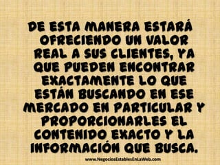 De esta manera estará
   ofreciendo un valor
  real a sus clientes, ya
  que pueden encontrar
   exactamente lo que
  están buscando en ese
mercado en particular y
   proporcionarles el
  contenido exacto y la
 información que busca.
        www.NegociosEstablesEnLaWeb.com
 