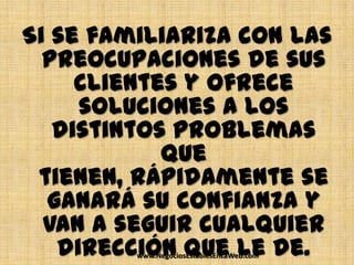 Si se familiariza con las
  preocupaciones de sus
     clientes y ofrece
     soluciones a los
   distintos problemas
            que
 tienen, rápidamente se
  ganará su confianza y
  van a seguir cualquier
   dirección que le de.
         www.NegociosEstablesEnLaWeb.com
 
