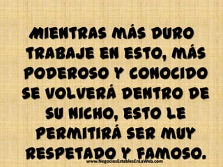 Mientras más duro
trabaje en esto, más
poderoso y conocido
se volverá dentro de
   su nicho, esto le
 permitirá ser muy
respetado y famoso.
      www.NegociosEstablesEnLaWeb.com
 