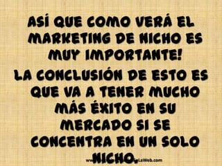 Así que como verá el
  marketing de nicho es
    muy importante!
La conclusión de esto es
  que va a tener mucho
     más éxito en su
      mercado si se
  concentra en un solo
          nicho.
        www.NegociosEstablesEnLaWeb.com
 