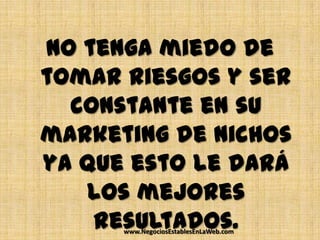 No tenga miedo de
tomar riesgos y ser
  constante en su
marketing de nichos
ya que esto le dará
   los mejores
    resultados.
      www.NegociosEstablesEnLaWeb.com
 