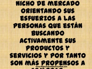 nicho de mercado
   orientando sus
   esfuerzos a las
 personas que están
      buscando
   activamente sus
     productos y
servicios y por tanto
son más propensos a
       www.NegociosEstablesEnLaWeb.com
 
