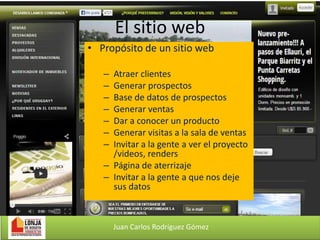 El sitio web
• Propósito de un sitio web
–
–
–
–
–
–
–

Atraer clientes
Generar prospectos
Base de datos de prospectos
Generar ventas
Dar a conocer un producto
Generar visitas a la sala de ventas
Invitar a la gente a ver el proyecto
/videos, renders
– Página de aterrizaje
– Invitar a la gente a que nos deje
sus datos

Juan Carlos Rodríguez Gómez

 