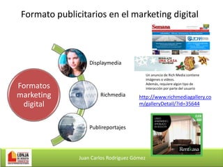 Formato publicitarios en el marketing digital

Displaymedia

Formatos
marketing
digital

Un anuncio de Rich Media contiene
imágenes o vídeos.
Además, requiere algún tipo de
interacción por parte del usuario

Richmedia

http://www.richmediagallery.co
m/galleryDetail/?id=35644

Publireportajes

Juan Carlos Rodríguez Gómez

 