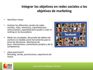 Integrar los objetivos en redes sociales a los
objetivos de marketing
•

Identificar metas

•

Analizar los diferentes canales de redes
sociales, roles, relevancia, capacidad para
comunicación, capacidad para ayudar a subir el
ranking en los buscadores

•

Medir los resultados. Desarrollo de tablero de
control a la medida como herramienta para la
toma de decisiones. Monitoreo de
buzz, interacciones, comentarios propios y de la
competencia

•

¿Que queremos?:
Branding, ventas, promociones, experiencia de
marca

Juan Carlos Rodríguez Gómez

 